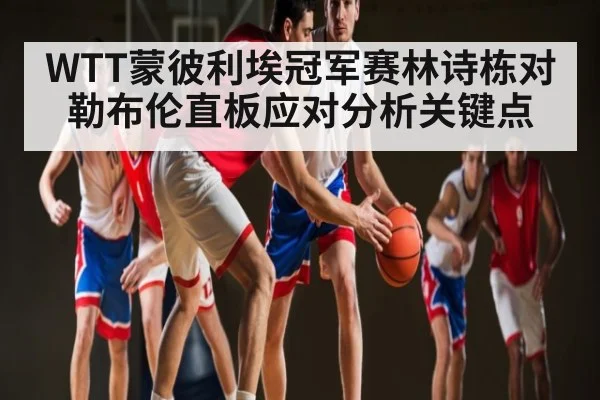 WTT蒙彼利埃冠军赛林诗栋对勒布伦直板应对分析关键点
