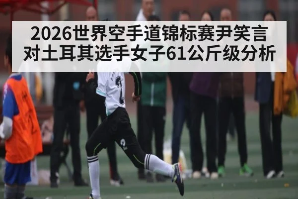 2026世界空手道锦标赛尹笑言对土耳其选手女子61公斤级分析